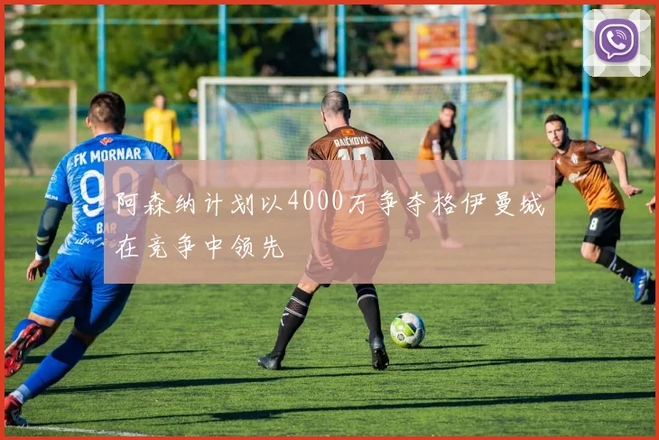 阿森纳计划以4000万争夺格伊曼城在竞争中领先