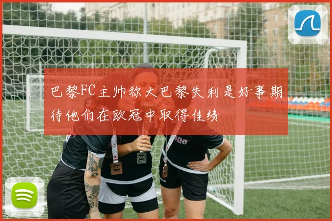 巴黎FC主帅称大巴黎失利是好事期待他们在欧冠中取得佳绩