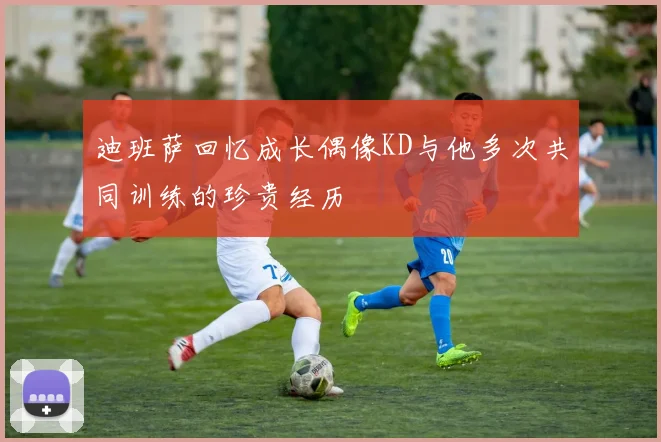 迪班萨回忆成长偶像KD与他多次共同训练的珍贵经历