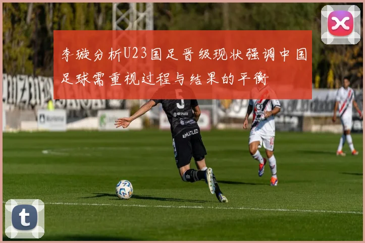 李璇分析U23国足晋级现状强调中国足球需重视过程与结果的平衡