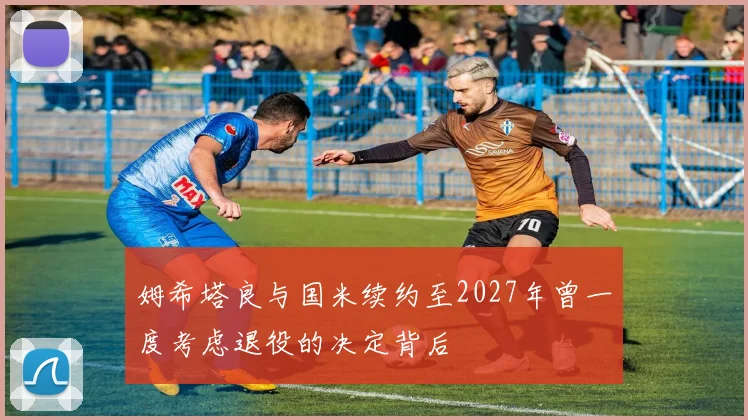 姆希塔良与国米续约至2027年曾一度考虑退役的决定背后