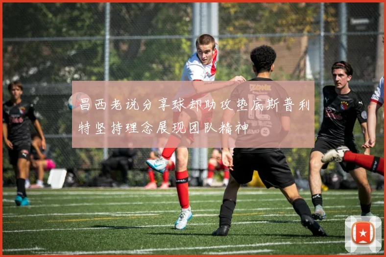 昌西老说分享球却助攻垫底斯普利特坚持理念展现团队精神