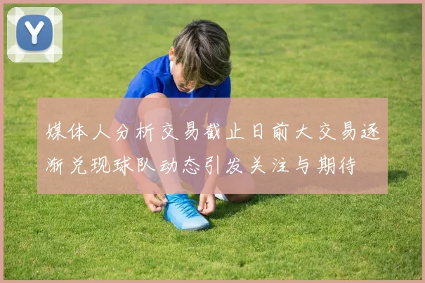 媒体人分析交易截止日前大交易逐渐兑现球队动态引发关注与期待
