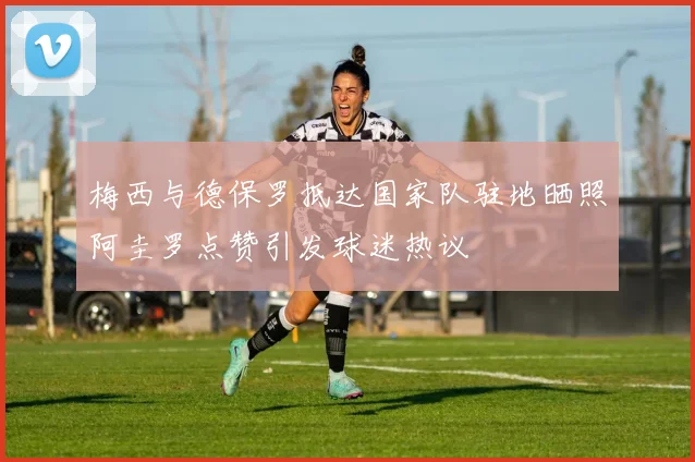 梅西与德保罗抵达国家队驻地晒照阿圭罗点赞引发球迷热议