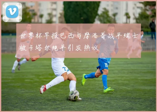 世界杯早报巴西与摩洛哥战平瑞士被卡塔尔绝平引发热议