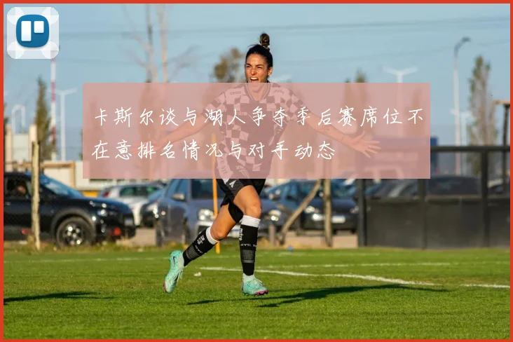 卡斯尔谈与湖人争夺季后赛席位不在意排名情况与对手动态