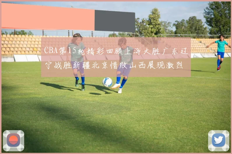CBA第15轮精彩回顾上海大胜广东辽宁战胜新疆北京惜败山西展现激烈竞争