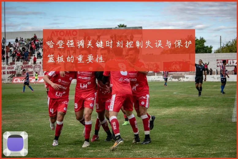 哈登强调关键时刻控制失误与保护篮板的重要性