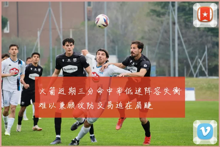 火箭近期三分命中率低迷阵容失衡难以兼顾攻防交易迫在眉睫