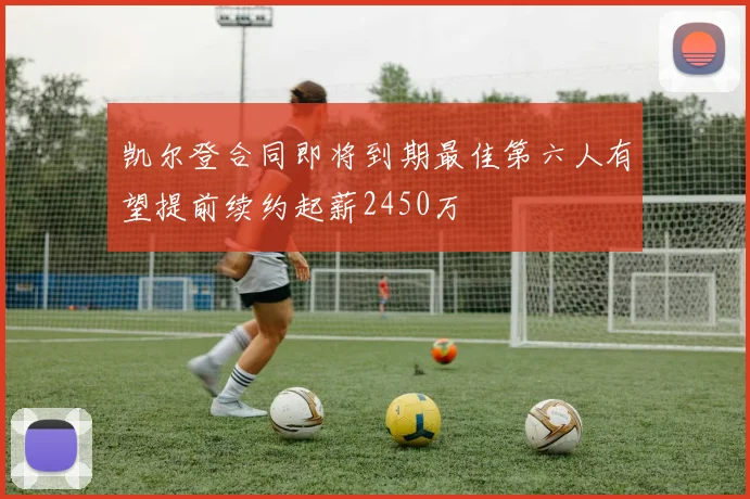 凯尔登合同即将到期最佳第六人有望提前续约起薪2450万