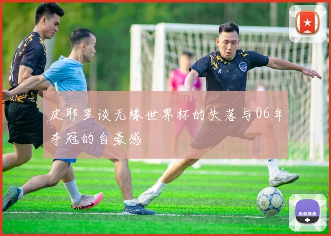 皮耶罗谈无缘世界杯的失落与06年夺冠的自豪感