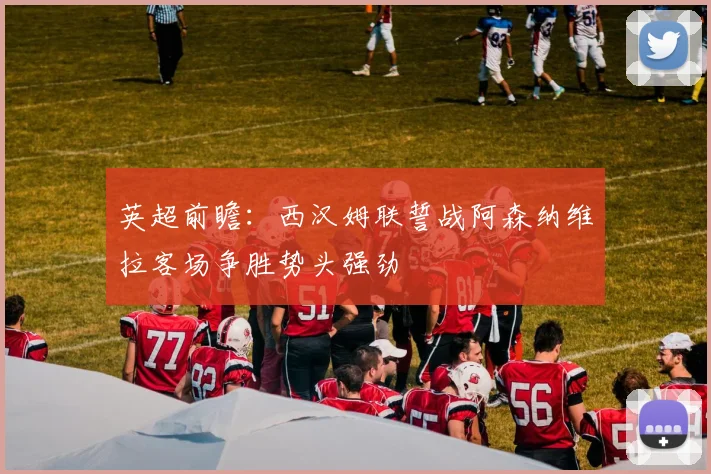 英超前瞻：西汉姆联誓战阿森纳维拉客场争胜势头强劲
