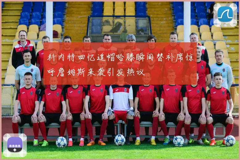 科内特回忆追帽哈滕瞬间替补席惊呼詹姆斯来袭引发热议