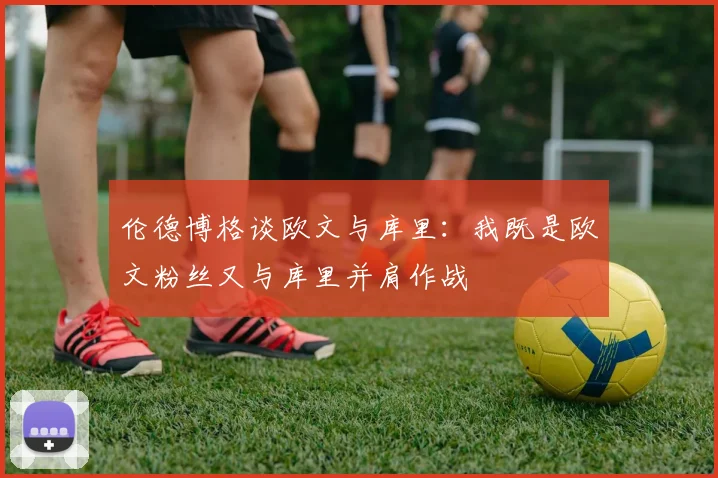 伦德博格谈欧文与库里：我既是欧文粉丝又与库里并肩作战