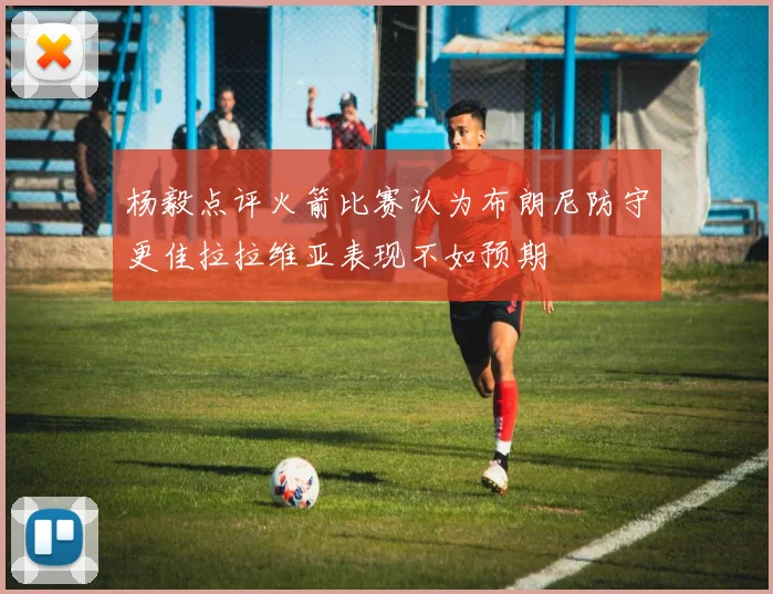 杨毅点评火箭比赛认为布朗尼防守更佳拉拉维亚表现不如预期