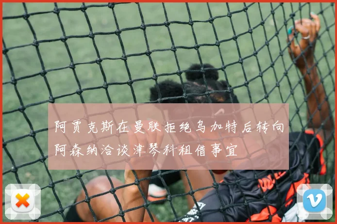 阿贾克斯在曼联拒绝乌加特后转向阿森纳洽谈津琴科租借事宜