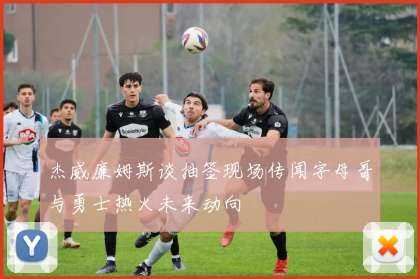 杰威廉姆斯谈抽签现场传闻字母哥与勇士热火未来动向