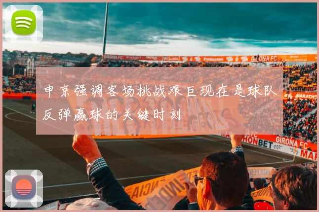 申京强调客场挑战艰巨现在是球队反弹赢球的关键时刻