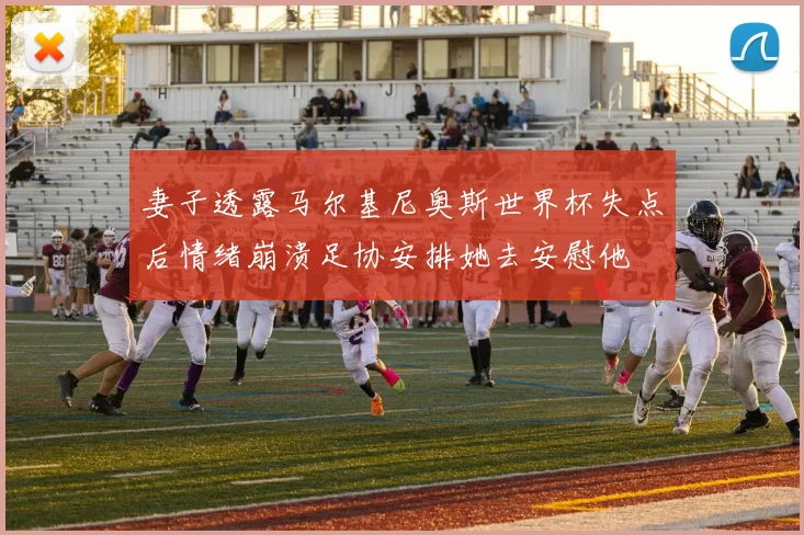 妻子透露马尔基尼奥斯世界杯失点后情绪崩溃足协安排她去安慰他