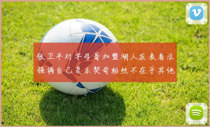 张卫平对字母哥加盟湖人发表看法强调自己是东契奇粉丝不在乎其他球员动态
