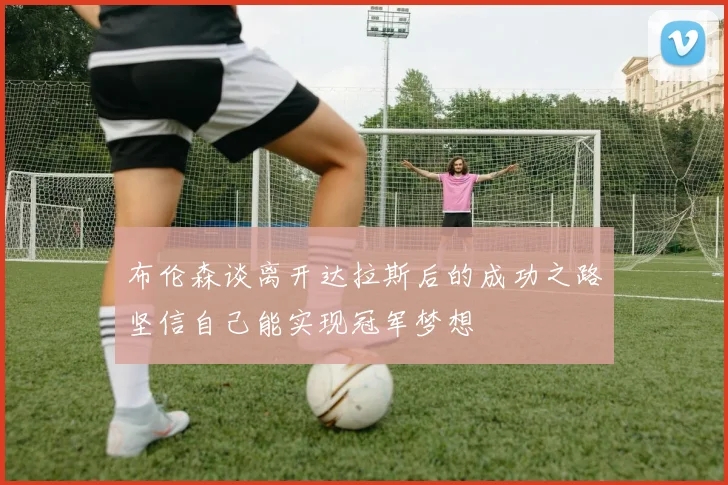布伦森谈离开达拉斯后的成功之路坚信自己能实现冠军梦想