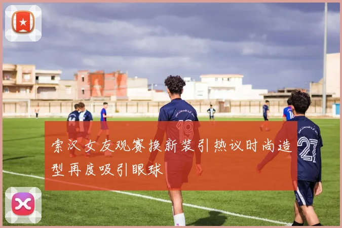索汉女友观赛换新装引热议时尚造型再度吸引眼球